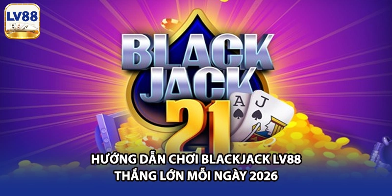 Hướng Dẫn Chơi Blackjack LV88 Thắng Lớn Mỗi Ngày 2026